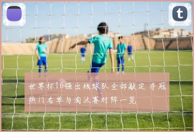 世界杯16强出线球队全部敲定 夺冠热门名单与淘汰赛对阵一览