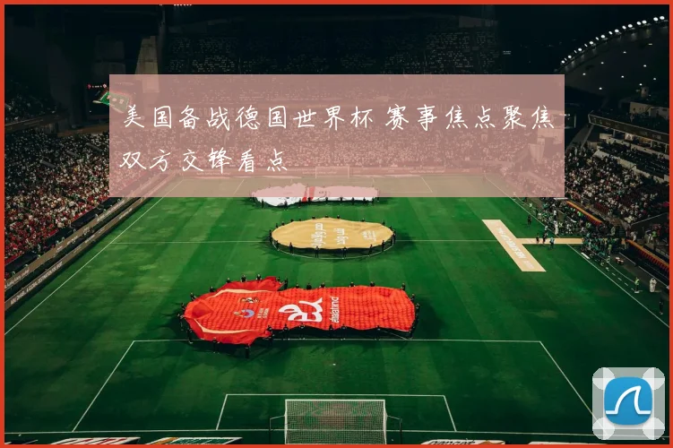 美国备战德国世界杯 赛事焦点聚焦双方交锋看点