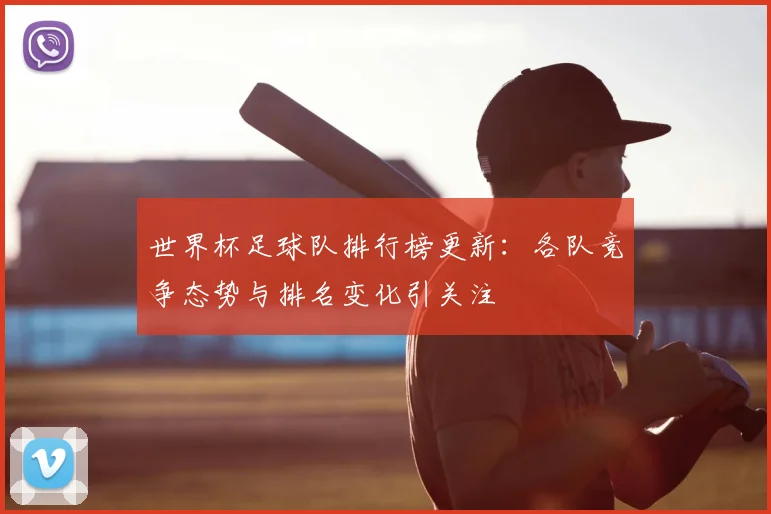 世界杯足球队排行榜更新:各队竞争态势与排名变化引关注