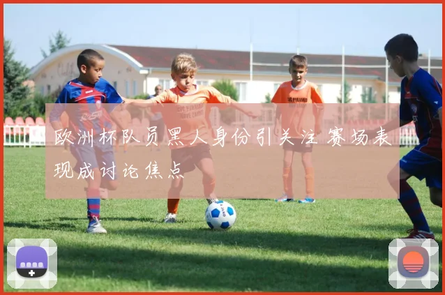 欧洲杯队员黑人身份引关注 赛场表现成讨论焦点