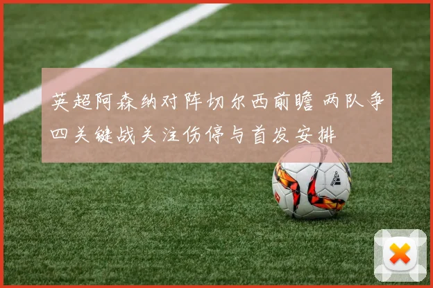 英超阿森纳对阵切尔西前瞻 两队争四关键战关注伤停与首发安排