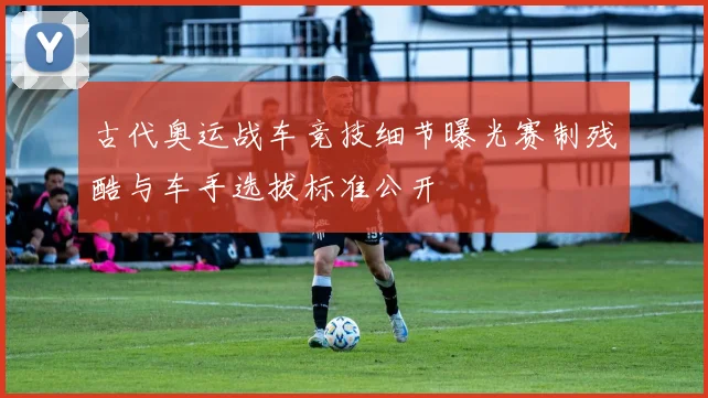 古代奥运战车竞技细节曝光赛制残酷与车手选拔标准公开