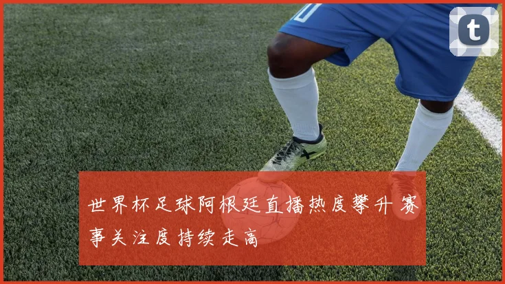 世界杯足球阿根廷直播热度攀升 赛事关注度持续走高