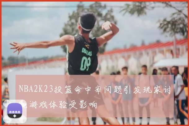 NBA2K23投篮命中率问题引发玩家讨论游戏体验受影响