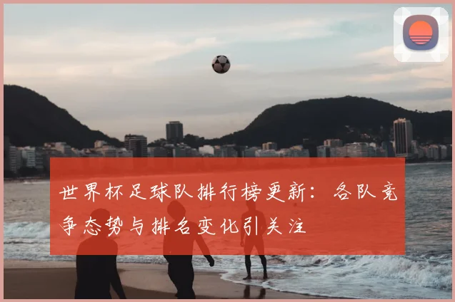 世界杯足球队排行榜更新:各队竞争态势与排名变化引关注